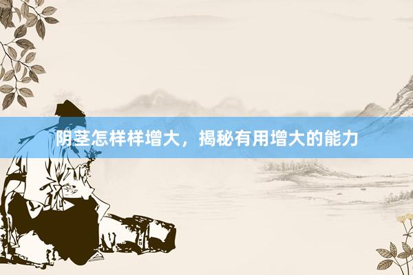 阴茎怎样样增大，揭秘有用增大的能力