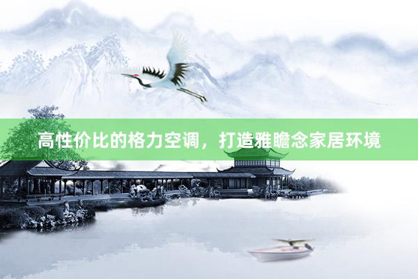 高性价比的格力空调，打造雅瞻念家居环境