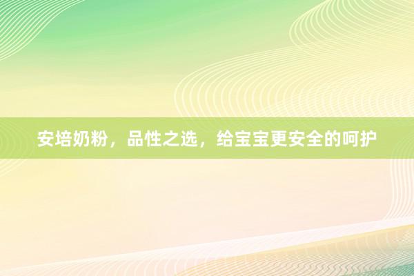 安培奶粉，品性之选，给宝宝更安全的呵护