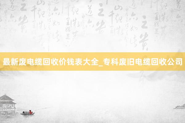 最新废电缆回收价钱表大全_专科废旧电缆回收公司