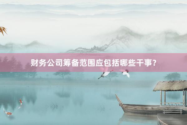 财务公司筹备范围应包括哪些干事？