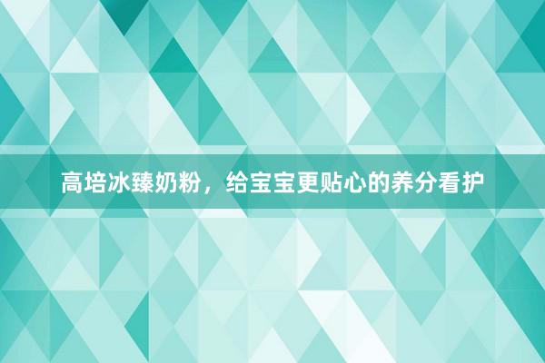 高培冰臻奶粉，给宝宝更贴心的养分看护