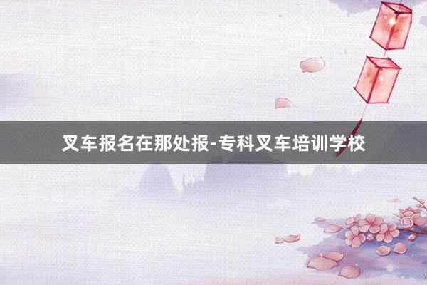 叉车报名在那处报-专科叉车培训学校