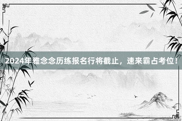 2024年雅念念历练报名行将截止，速来霸占考位！