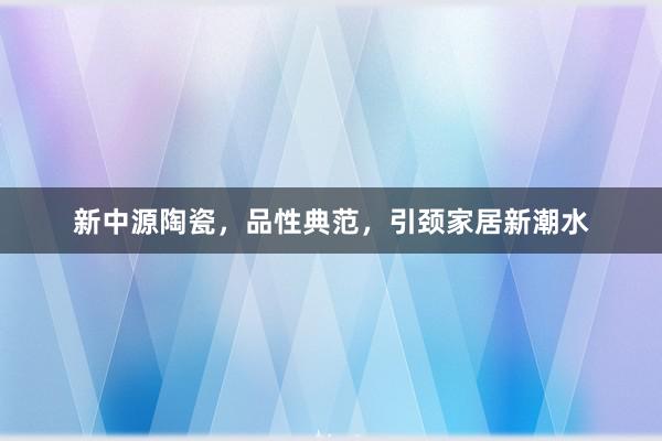 新中源陶瓷，品性典范，引颈家居新潮水