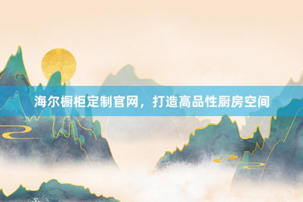 海尔橱柜定制官网，打造高品性厨房空间