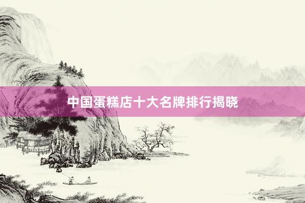 中国蛋糕店十大名牌排行揭晓